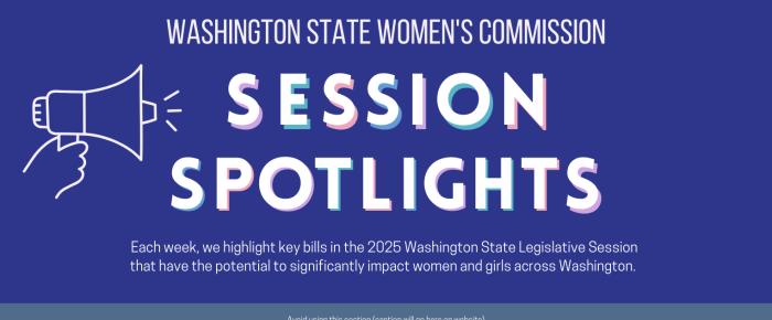 Washington State Women's Commission Session Spotlights Each week, we highlight key bills in the 2025 Washington State Legislative Session that have the potential to significantly impact women and girls across Washington. 